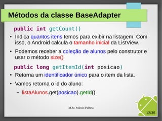 Métodos da classe BaseAdapter
●

●

●

●

public int getCount()
Indica quantos itens temos para exibir na listagem. Com
isso, o Android calcula o tamanho inicial da ListView.
Podemos receber a coleção de alunos pelo construtor e
usar o método size()
public long getItemId(int posicao)
Retorna um identificador único para o item da lista.
Vamos retorna o id do aluno:
–

listaAlunos.get(posicao).getId()
M.Sc. Márcio Palheta

12/35

 