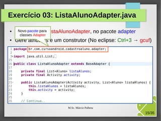Exercício 03: ListaAlunoAdapter.java
●

Novo pacote para
Cria a classe ListaAlunoAdapter, no pacote adapter
classes Adapter

●

Gere atributos e um construtor (No eclipse: Ctrl+3 → gcuf)

M.Sc. Márcio Palheta

15/35

 