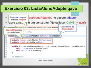 Exercício 03: ListaAlunoAdapter.java
●

Novo pacote para
Cria a classe ListaAlunoAdapter, no pacote adapter
classes Adapter

●

Gere atributos e um construtor (No eclipse: Ctrl+3 → gcuf)
Classe filha de
BaseAdapter

Dependências do
nosso Adapter

M.Sc. Márcio Palheta

17/35

 