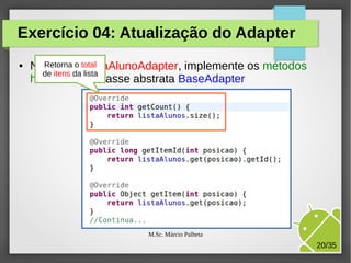 Exercício 04: Atualização do Adapter
●

NaRetorna o total
classe ListaAlunoAdapter, implemente os métodos
de itens da lista
herdados da classe abstrata BaseAdapter

M.Sc. Márcio Palheta

20/35

 