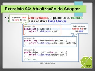 Exercício 04: Atualização do Adapter
●

NaRetorna o total
classe ListaAlunoAdapter, implemente os métodos
de itens da lista
herdados da classe abstrata BaseAdapter
Método que
retorna o ID de
um item

M.Sc. Márcio Palheta

21/35

 