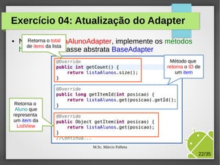 Exercício 04: Atualização do Adapter
●

NaRetorna o total
classe ListaAlunoAdapter, implemente os métodos
de itens da lista
herdados da classe abstrata BaseAdapter
Método que
retorna o ID de
um item

Retorna o
Aluno que
representa
um item da
ListView

M.Sc. Márcio Palheta

22/35

 