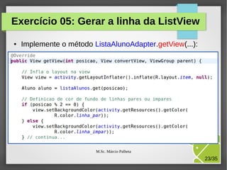 Exercício 05: Gerar a linha da ListView
●

Implemente o método ListaAlunoAdapter.getView(...):

M.Sc. Márcio Palheta

23/35

 