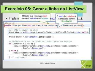 Exercício 05: Gerar a linha da ListView
●

Método que retorna o item
O item da ListView é
que o método ListView
carregado com o
Implementeserá exibido na ListaAlunoAdapter.getView(...):
novo layout

M.Sc. Márcio Palheta

25/35

 