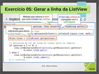 Exercício 05: Gerar a linha da ListView
●

Método que retorna o item
O item da ListView é
que o método ListView
carregado com o
Implementeserá exibido na ListaAlunoAdapter.getView(...):
novo layout
Pega uma
referência para Aluno

M.Sc. Márcio Palheta

26/35

 