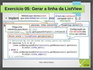 Exercício 05: Gerar a linha da ListView
●

Método que retorna o item
O item da ListView é
que o método ListView
carregado com o
Implementeserá exibido na ListaAlunoAdapter.getView(...):
novo layout
Pega uma
referência para Aluno

Configuração de
Cor de fundo das
linhas da ListView

M.Sc. Márcio Palheta

27/35

 
