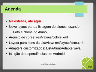 Agenda
●

Na estrada, até aqui

●

Novo layout para a listagem de alunos, usando:
–

Foto e Nome do Aluno

●

Arquivo de cores: res/values/colors.xml

●

Layout para itens da ListView: res/layout/item.xml

●

Adapters customizados: ListaAlunoAdapter.java

●

Injeção de dependências em Android
M.Sc. Márcio Palheta

3/35

 