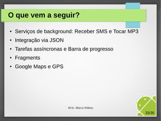 O que vem a seguir?
●

Serviços de background: Receber SMS e Tocar MP3

●

Integração via JSON

●

Tarefas assíncronas e Barra de progresso

●

Fragments

●

Google Maps e GPS

M.Sc. Márcio Palheta

33/35

 