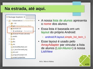 Na estrada, até aqui.
●

●

A nossa lista de alunos apresenta
o nome dos alunos
Essa lista é baseada em um
layout do próprio Android:
–

●

android.R.layout.simple_list_item_1

Esse layout é usado pelo
ArrayAdapter par vincular a lista
de alunos (List<Aluno>) à nossa
ListView
M.Sc. Márcio Palheta

4/35

 