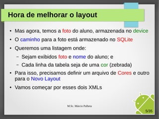 Hora de melhorar o layout
●

Mas agora, temos a foto do aluno, armazenada no device

●

O caminho para a foto está armazenado no SQLite

●

Queremos uma listagem onde:
–
–

●

●

Sejam exibidos foto e nome do aluno; e
Cada linha da tabela seja de uma cor (zebrada)

Para isso, precisamos definir um arquivo de Cores e outro
para o Novo Layout
Vamos começar por esses dois XMLs

M.Sc. Márcio Palheta

5/35

 