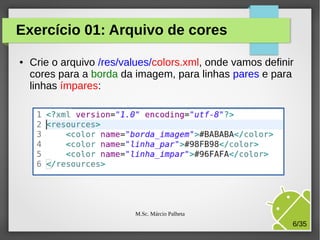 Exercício 01: Arquivo de cores
●

Crie o arquivo /res/values/colors.xml, onde vamos definir
cores para a borda da imagem, para linhas pares e para
linhas ímpares:

M.Sc. Márcio Palheta

6/35

 