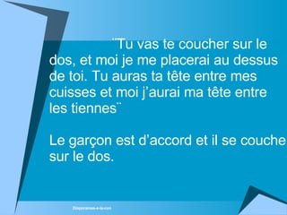 ¨Tu vas te coucher sur le dos, et moi je me placerai au dessus de toi. Tu auras ta tête entre mes cuisses et moi j’aurai ma tête entre les tiennes¨ Le garçon est d’accord et il se couche sur le dos.  