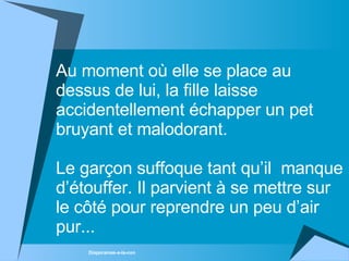Au moment où elle se place au dessus de lui, la fille laisse accidentellement échapper un pet bruyant et malodorant. Le garçon suffoque tant qu’il  manque d’étouffer. Il parvient à se mettre sur le côté pour reprendre un peu d’air pur... 