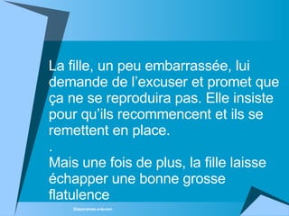 La fille, un peu embarrassée, lui demande de l’excuser et promet que ça ne se reproduira pas. Elle insiste pour qu’ils recommencent et ils se remettent en place. . Mais une fois de plus, la fille laisse échapper une bonne grosse flatulence 