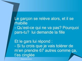 Le garçon se relève alors, et il se rhabille - Qu’est-ce qui ne va pas? Pourquoi pars-tu?   lui demande la fille  Et le gars lui répond  :  -  Si tu crois que je vais tolérer de m’en prendre 67 autres comme ça, t’es cinglée 