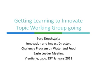 Getting Learning to Innovate 
      g        g
Topic Working Group going
             Boru Douthwaite
      Innovation and Impact Director, 
   Challenge Program on Water and Food
           Basin Leader Meeting
     Vientiane, Laos, 19th January 2011
 