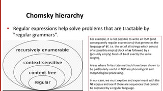 Chomsky	
  hierarchy	
  
•  Regular	
  expressions	
  help	
  solve	
  problems	
  that	
  are	
  tractable	
  by	
  
”regular	
  grammars”.	
  	
  	
  
17	
  
For	
  example,	
  it	
  is	
  not	
  possible	
  to	
  write	
  an	
  FSM	
  (and	
  
consequently	
  regular	
  expressions)	
  that	
  generates	
  the	
  
language	
  an	
  bn,	
  i.e.	
  the	
  set	
  of	
  all	
  strings	
  which	
  consist	
  
of	
  a	
  (possibly	
  empty)	
  block	
  of	
  as	
  followed	
  by	
  a	
  
(possibly	
  empty)	
  block	
  of	
  bs	
  of	
  exactly	
  the	
  same	
  
length).	
  	
  
	
  
Areas	
  where	
  ﬁnite	
  state	
  methods	
  have	
  been	
  shown	
  to	
  
be	
  par(cularly	
  useful	
  in	
  NLP	
  are	
  phonological	
  and	
  
morphological	
  processing.	
  	
  
	
  
In	
  our	
  case,	
  we	
  must	
  explore	
  and	
  experiment	
  with	
  the	
  
NE	
  corpus	
  and	
  see	
  if	
  there	
  are	
  sequences	
  that	
  cannot	
  
be	
  captured	
  by	
  a	
  regular	
  language.	
  	
  
 