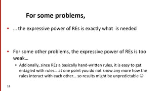For	
  some	
  problems,	
  	
  
•  …	
  the	
  expressive	
  power	
  of	
  REs	
  is	
  exactly	
  what	
  	
  is	
  needed	
  
•  For	
  some	
  other	
  problems,	
  the	
  expressive	
  power	
  of	
  REs	
  is	
  too	
  
weak…	
  
•  Addionally,	
  since	
  REs	
  a	
  basically	
  hand-­‐wriNen	
  rules,	
  it	
  is	
  easy	
  to	
  get	
  
entagled	
  with	
  rules…	
  at	
  one	
  point	
  you	
  do	
  not	
  know	
  any	
  more	
  how	
  the	
  
rules	
  interact	
  with	
  each	
  other…	
  so	
  results	
  might	
  be	
  unpredictable	
  J	
  	
  
18	
  
 