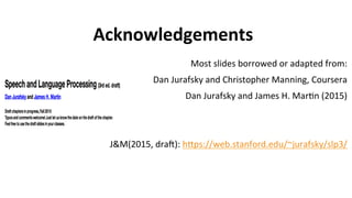 Acknowledgements
Most	
  slides	
  borrowed	
  or	
  adapted	
  from:	
  
Dan	
  Jurafsky	
  and	
  Christopher	
  Manning,	
  Coursera	
  
Dan	
  Jurafsky	
  and	
  James	
  H.	
  Mar(n	
  (2015)	
  
	
  	
  
	
  
J&M(2015,	
  draJ):	
  hNps://web.stanford.edu/~jurafsky/slp3/	
  	
  	
  
	
  
	
  	
  	
  
 
