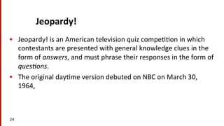 Jeopardy!	
  	
  
•  Jeopardy!	
  is	
  an	
  American	
  television	
  quiz	
  compe((on	
  in	
  which	
  
contestants	
  are	
  presented	
  with	
  general	
  knowledge	
  clues	
  in	
  the	
  
form	
  of	
  answers,	
  and	
  must	
  phrase	
  their	
  responses	
  in	
  the	
  form	
  of	
  
ques/ons.	
  	
  
•  The	
  original	
  day(me	
  version	
  debuted	
  on	
  NBC	
  on	
  March	
  30,	
  
1964,	
  	
  
24	
  
 