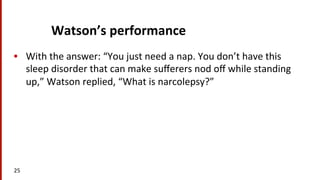 Watson’s	
  performance	
  
•  With	
  the	
  answer:	
  “You	
  just	
  need	
  a	
  nap.	
  You	
  don’t	
  have	
  this	
  
sleep	
  disorder	
  that	
  can	
  make	
  suﬀerers	
  nod	
  oﬀ	
  while	
  standing	
  
up,”	
  Watson	
  replied,	
  “What	
  is	
  narcolepsy?”	
  
25	
  
 