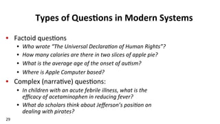 29	
  
Types	
  of	
  Ques$ons	
  in	
  Modern	
  Systems	
  
•  Factoid	
  ques(ons	
  
•  Who	
  wrote	
  “The	
  Universal	
  Declara/on	
  of	
  Human	
  Rights”?	
  
•  How	
  many	
  calories	
  are	
  there	
  in	
  two	
  slices	
  of	
  apple	
  pie?	
  
•  What	
  is	
  the	
  average	
  age	
  of	
  the	
  onset	
  of	
  au/sm?	
  
•  Where	
  is	
  Apple	
  Computer	
  based?	
  
•  Complex	
  (narra(ve)	
  ques(ons:	
  
•  In	
  children	
  with	
  an	
  acute	
  febrile	
  illness,	
  what	
  is	
  the	
  	
  	
  	
  	
  	
  	
  	
  	
  	
  	
  	
  	
  	
  	
  
eﬃcacy	
  of	
  acetaminophen	
  in	
  reducing	
  fever?	
  
•  What	
  do	
  scholars	
  think	
  about	
  Jeﬀerson’s	
  posi/on	
  on	
  	
  	
  	
  	
  	
  	
  	
  	
  	
  	
  
dealing	
  with	
  pirates?	
  
 