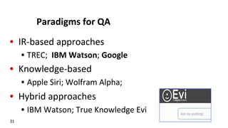 Paradigms	
  for	
  QA	
  
•  IR-­‐based	
  approaches	
  
•  TREC;	
  	
  IBM	
  Watson;	
  Google	
  
•  Knowledge-­‐based	
  	
  
•  Apple	
  Siri;	
  Wolfram	
  Alpha;	
  	
  
•  Hybrid	
  approaches	
  
•  IBM	
  Watson;	
  True	
  Knowledge	
  Evi	
  	
  
31	
  
 