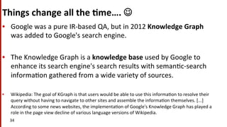 Things	
  change	
  all	
  the	
  $me….	
  J	
  
•  Google	
  was	
  a	
  pure	
  IR-­‐based	
  QA,	
  but	
  in	
  2012	
  Knowledge	
  Graph	
  
was	
  added	
  to	
  Google's	
  search	
  engine.	
  	
  
•  The	
  Knowledge	
  Graph	
  is	
  a	
  knowledge	
  base	
  used	
  by	
  Google	
  to	
  
enhance	
  its	
  search	
  engine's	
  search	
  results	
  with	
  seman(c-­‐search	
  
informa(on	
  gathered	
  from	
  a	
  wide	
  variety	
  of	
  sources.	
  	
  
•  Wikipedia:	
  The	
  goal	
  of	
  KGraph	
  is	
  that	
  users	
  would	
  be	
  able	
  to	
  use	
  this	
  informa(on	
  to	
  resolve	
  their	
  
query	
  without	
  having	
  to	
  navigate	
  to	
  other	
  sites	
  and	
  assemble	
  the	
  informa(on	
  themselves.	
  [...]	
  
According	
  to	
  some	
  news	
  websites,	
  the	
  implementa(on	
  of	
  Google's	
  Knowledge	
  Graph	
  has	
  played	
  a	
  
role	
  in	
  the	
  page	
  view	
  decline	
  of	
  various	
  language	
  versions	
  of	
  Wikipedia.	
  
34	
  
 