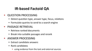 IR-­‐based	
  Factoid	
  QA	
  
•  QUESTION	
  PROCESSING	
  
•  Detect	
  ques(on	
  type,	
  answer	
  type,	
  focus,	
  rela(ons	
  
•  Formulate	
  queries	
  to	
  send	
  to	
  a	
  search	
  engine	
  
•  PASSAGE	
  RETRIEVAL	
  
•  Retrieve	
  ranked	
  documents	
  
•  Break	
  into	
  suitable	
  passages	
  and	
  rerank	
  
•  ANSWER	
  PROCESSING	
  
•  Extract	
  candidate	
  answers	
  
•  Rank	
  candidates	
  	
  
•  using	
  evidence	
  from	
  the	
  text	
  and	
  external	
  sources	
  
 