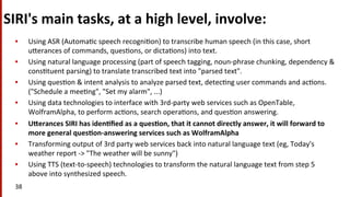 SIRI's	
  main	
  tasks,	
  at	
  a	
  high	
  level,	
  involve:	
  
•  Using	
  ASR	
  (Automa(c	
  speech	
  recogni(on)	
  to	
  transcribe	
  human	
  speech	
  (in	
  this	
  case,	
  short	
  
uNerances	
  of	
  commands,	
  ques(ons,	
  or	
  dicta(ons)	
  into	
  text.	
  
•  Using	
  natural	
  language	
  processing	
  (part	
  of	
  speech	
  tagging,	
  noun-­‐phrase	
  chunking,	
  dependency	
  &	
  
cons(tuent	
  parsing)	
  to	
  translate	
  transcribed	
  text	
  into	
  "parsed	
  text".	
  
•  Using	
  ques(on	
  &	
  intent	
  analysis	
  to	
  analyze	
  parsed	
  text,	
  detec(ng	
  user	
  commands	
  and	
  ac(ons.	
  	
  
("Schedule	
  a	
  mee(ng",	
  "Set	
  my	
  alarm",	
  ...)	
  
•  Using	
  data	
  technologies	
  to	
  interface	
  with	
  3rd-­‐party	
  web	
  services	
  such	
  as	
  OpenTable,	
  
WolframAlpha,	
  to	
  perform	
  ac(ons,	
  search	
  opera(ons,	
  and	
  ques(on	
  answering.	
  
•  ULerances	
  SIRI	
  has	
  iden$ﬁed	
  as	
  a	
  ques$on,	
  that	
  it	
  cannot	
  directly	
  answer,	
  it	
  will	
  forward	
  to	
  
more	
  general	
  ques$on-­‐answering	
  services	
  such	
  as	
  WolframAlpha	
  
•  Transforming	
  output	
  of	
  3rd	
  party	
  web	
  services	
  back	
  into	
  natural	
  language	
  text	
  (eg,	
  Today's	
  
weather	
  report	
  -­‐>	
  "The	
  weather	
  will	
  be	
  sunny")	
  
•  Using	
  TTS	
  (text-­‐to-­‐speech)	
  technologies	
  to	
  transform	
  the	
  natural	
  language	
  text	
  from	
  step	
  5	
  
above	
  into	
  synthesized	
  speech.	
  	
  
38	
  
 