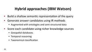 Hybrid	
  approaches	
  (IBM	
  Watson)	
  
•  Build	
  a	
  shallow	
  seman(c	
  representa(on	
  of	
  the	
  query	
  
•  Generate	
  answer	
  candidates	
  using	
  IR	
  methods	
  
•  Augmented	
  with	
  ontologies	
  and	
  semi-­‐structured	
  data	
  
•  Score	
  each	
  candidate	
  using	
  richer	
  knowledge	
  sources	
  
•  Geospa(al	
  databases	
  
•  Temporal	
  reasoning	
  
•  Taxonomical	
  classiﬁca(on	
  
39	
  
 