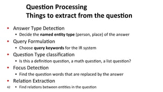 Ques$on	
  Processing	
  
Things	
  to	
  extract	
  from	
  the	
  ques$on	
  
•  Answer	
  Type	
  Detec(on	
  
•  Decide	
  the	
  named	
  en$ty	
  type	
  (person,	
  place)	
  of	
  the	
  answer	
  
•  Query	
  Formula(on	
  
•  Choose	
  query	
  keywords	
  for	
  the	
  IR	
  system	
  
•  Ques(on	
  Type	
  classiﬁca(on	
  
•  Is	
  this	
  a	
  deﬁni(on	
  ques(on,	
  a	
  math	
  ques(on,	
  a	
  list	
  ques(on?	
  
•  Focus	
  Detec(on	
  
•  Find	
  the	
  ques(on	
  words	
  that	
  are	
  replaced	
  by	
  the	
  answer	
  
•  Rela(on	
  Extrac(on	
  
•  Find	
  rela(ons	
  between	
  en((es	
  in	
  the	
  ques(on	
  42	
  
 