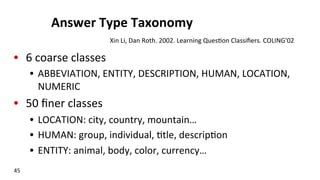 Answer	
  Type	
  Taxonomy	
  
•  6	
  coarse	
  classes	
  
•  ABBEVIATION,	
  ENTITY,	
  DESCRIPTION,	
  HUMAN,	
  LOCATION,	
  
NUMERIC	
  
•  50	
  ﬁner	
  classes	
  
•  LOCATION:	
  city,	
  country,	
  mountain…	
  
•  HUMAN:	
  group,	
  individual,	
  (tle,	
  descrip(on	
  
•  ENTITY:	
  animal,	
  body,	
  color,	
  currency…	
  
45	
  
Xin	
  Li,	
  Dan	
  Roth.	
  2002.	
  Learning	
  Ques(on	
  Classiﬁers.	
  COLING'02	
  
 