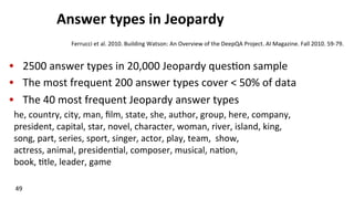 Answer	
  types	
  in	
  Jeopardy	
  
•  2500	
  answer	
  types	
  in	
  20,000	
  Jeopardy	
  ques(on	
  sample	
  
•  The	
  most	
  frequent	
  200	
  answer	
  types	
  cover	
  <	
  50%	
  of	
  data	
  
•  The	
  40	
  most	
  frequent	
  Jeopardy	
  answer	
  types	
  
he,	
  country,	
  city,	
  man,	
  ﬁlm,	
  state,	
  she,	
  author,	
  group,	
  here,	
  company,	
  
president,	
  capital,	
  star,	
  novel,	
  character,	
  woman,	
  river,	
  island,	
  king,	
  
song,	
  part,	
  series,	
  sport,	
  singer,	
  actor,	
  play,	
  team,	
  	
  show,	
  	
  	
  	
  	
  	
  	
  	
  	
  	
  	
  	
  	
  	
  	
  
actress,	
  animal,	
  presiden(al,	
  composer,	
  musical,	
  na(on,	
  	
  	
  	
  	
  	
  	
  	
  	
  	
  	
  	
  	
  	
  	
  	
  	
  	
  	
  
book,	
  (tle,	
  leader,	
  game	
  
49	
  
Ferrucci	
  et	
  al.	
  2010.	
  Building	
  Watson:	
  An	
  Overview	
  of	
  the	
  DeepQA	
  Project.	
  AI	
  Magazine.	
  Fall	
  2010.	
  59-­‐79.	
  
 