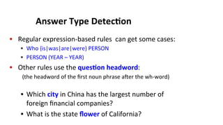 Answer	
  Type	
  Detec$on	
  
•  Regular	
  expression-­‐based	
  rules	
  	
  can	
  get	
  some	
  cases:	
  
•  Who	
  {is|was|are|were}	
  PERSON	
  
•  PERSON	
  (YEAR	
  –	
  YEAR)	
  
•  Other	
  rules	
  use	
  the	
  ques$on	
  headword:	
  
	
  (the	
  headword	
  of	
  the	
  ﬁrst	
  noun	
  phrase	
  aJer	
  the	
  wh-­‐word)	
  
	
  
•  Which	
  city	
  in	
  China	
  has	
  the	
  largest	
  number	
  of	
  
foreign	
  ﬁnancial	
  companies?	
  
•  What	
  is	
  the	
  state	
  ﬂower	
  of	
  California?	
  
 