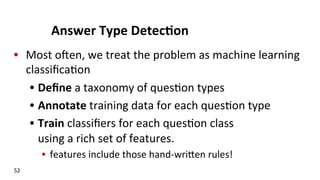 Answer	
  Type	
  Detec$on	
  
•  Most	
  oJen,	
  we	
  treat	
  the	
  problem	
  as	
  machine	
  learning	
  
classiﬁca(on	
  	
  
•  Deﬁne	
  a	
  taxonomy	
  of	
  ques(on	
  types	
  
•  Annotate	
  training	
  data	
  for	
  each	
  ques(on	
  type	
  
•  Train	
  classiﬁers	
  for	
  each	
  ques(on	
  class	
  	
  	
  	
  	
  	
  	
  	
  	
  	
  	
  	
  	
  	
  	
  
using	
  a	
  rich	
  set	
  of	
  features.	
  
•  features	
  include	
  those	
  hand-­‐wriNen	
  rules!	
  
52	
  
 