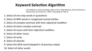 Keyword	
  Selec$on	
  Algorithm	
  
1.	
  Select	
  all	
  non-­‐stop	
  words	
  in	
  quota(ons	
  
2.	
  Select	
  all	
  NNP	
  words	
  in	
  recognized	
  named	
  en((es	
  
3.	
  Select	
  all	
  complex	
  nominals	
  with	
  their	
  adjec(val	
  modiﬁers	
  
4.	
  Select	
  all	
  other	
  complex	
  nominals	
  
5.	
  Select	
  all	
  nouns	
  with	
  their	
  adjec(val	
  modiﬁers	
  
6.	
  Select	
  all	
  other	
  nouns	
  
7.	
  Select	
  all	
  verbs	
  	
  
8.	
  Select	
  all	
  adverbs	
  	
  
9.	
  Select	
  the	
  QFW	
  word	
  (skipped	
  in	
  all	
  previous	
  steps)	
  	
  
10.	
  Select	
  all	
  other	
  words	
  	
  
Dan	
  Moldovan,	
  Sanda	
  Harabagiu,	
  Marius	
  Paca,	
  Rada	
  Mihalcea,	
  Richard	
  Goodrum,	
  
Roxana	
  Girju	
  and	
  Vasile	
  Rus.	
  1999.	
  Proceedings	
  of	
  TREC-­‐8.	
  
 