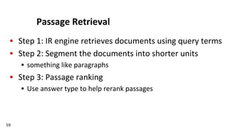 59	
  
Passage	
  Retrieval	
  
•  Step	
  1:	
  IR	
  engine	
  retrieves	
  documents	
  using	
  query	
  terms	
  
•  Step	
  2:	
  Segment	
  the	
  documents	
  into	
  shorter	
  units	
  
•  something	
  like	
  paragraphs	
  
•  Step	
  3:	
  Passage	
  ranking	
  
•  Use	
  answer	
  type	
  to	
  help	
  rerank	
  passages	
  
 