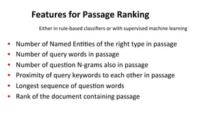 Features	
  for	
  Passage	
  Ranking	
  
•  Number	
  of	
  Named	
  En((es	
  of	
  the	
  right	
  type	
  in	
  passage	
  
•  Number	
  of	
  query	
  words	
  in	
  passage	
  
•  Number	
  of	
  ques(on	
  N-­‐grams	
  also	
  in	
  passage	
  
•  Proximity	
  of	
  query	
  keywords	
  to	
  each	
  other	
  in	
  passage	
  
•  Longest	
  sequence	
  of	
  ques(on	
  words	
  
•  Rank	
  of	
  the	
  document	
  containing	
  passage	
  
Either	
  in	
  rule-­‐based	
  classiﬁers	
  or	
  with	
  supervised	
  machine	
  learning	
  
 