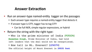 Answer	
  Extrac$on	
  
•  Run	
  an	
  answer-­‐type	
  named-­‐en(ty	
  	
  tagger	
  on	
  the	
  passages	
  
•  Each	
  answer	
  type	
  requires	
  a	
  named-­‐en(ty	
  tagger	
  that	
  detects	
  it	
  
•  If	
  answer	
  type	
  is	
  CITY,	
  tagger	
  has	
  to	
  tag	
  CITY	
  
•  Can	
  be	
  full	
  NER,	
  simple	
  regular	
  expressions,	
  or	
  hybrid	
  
•  Return	
  the	
  string	
  with	
  the	
  right	
  type:	
  
•  Who is the prime minister of India (PERSON)	
  
Manmohan Singh, Prime Minister of India, had told
left leaders that the deal would not be renegotiated.!
•  How tall is Mt. Everest? (LENGTH)	
  
The official height of Mount Everest is 29035 feet!
 