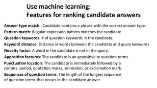 Use	
  machine	
  learning:	
  
Features	
  for	
  ranking	
  candidate	
  answers	
  
Answer	
  type	
  match:	
  	
  Candidate	
  contains	
  a	
  phrase	
  with	
  the	
  correct	
  answer	
  type.	
  
PaLern	
  match:	
  Regular	
  expression	
  paNern	
  matches	
  the	
  candidate.	
  
Ques$on	
  keywords:	
  #	
  of	
  ques(on	
  keywords	
  in	
  the	
  candidate.	
  
Keyword	
  distance:	
  Distance	
  in	
  words	
  between	
  the	
  candidate	
  and	
  query	
  keywords	
  	
  
Novelty	
  factor:	
  A	
  word	
  in	
  the	
  candidate	
  is	
  not	
  in	
  the	
  query.	
  
Apposi$on	
  features:	
  The	
  candidate	
  is	
  an	
  apposi(ve	
  to	
  ques(on	
  terms	
  
Punctua$on	
  loca$on:	
  The	
  candidate	
  is	
  immediately	
  followed	
  by	
  a	
  	
  	
  	
  	
  	
  	
  	
  	
  	
  	
  	
  	
  	
  	
  	
  	
  	
  
comma,	
  period,	
  quota(on	
  marks,	
  semicolon,	
  or	
  exclama(on	
  mark.	
  
Sequences	
  of	
  ques$on	
  terms:	
  The	
  length	
  of	
  the	
  longest	
  sequence	
  	
  	
  	
  	
  	
  	
  	
  	
  	
  	
  	
  	
  	
  	
  	
  	
  	
  	
  	
  	
  	
  	
  	
  	
  	
  	
  	
  	
  	
  	
  	
  	
  	
  
of	
  ques(on	
  terms	
  that	
  occurs	
  in	
  the	
  candidate	
  answer.	
  
	
  
 