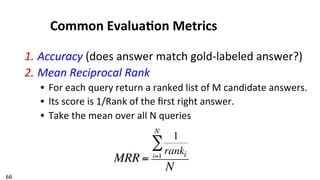 66	
  
Common	
  Evalua$on	
  Metrics	
  
1. Accuracy	
  (does	
  answer	
  match	
  gold-­‐labeled	
  answer?)	
  
2. Mean	
  Reciprocal	
  Rank	
  
•  For	
  each	
  query	
  return	
  a	
  ranked	
  list	
  of	
  M	
  candidate	
  answers.	
  
•  Its	
  score	
  is	
  1/Rank	
  of	
  the	
  ﬁrst	
  right	
  answer.	
  
•  Take	
  the	
  mean	
  over	
  all	
  N	
  queries	
  
MRR =
1
rankii=1
N
∑
N
 