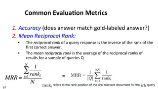67	
  
Common	
  Evalua$on	
  Metrics	
  
1. Accuracy	
  (does	
  answer	
  match	
  gold-­‐labeled	
  answer?)	
  
2. Mean	
  Reciprocal	
  Rank:	
  	
  
•  The	
  reciprocal	
  rank	
  of	
  a	
  query	
  response	
  is	
  the	
  inverse	
  of	
  the	
  rank	
  of	
  the	
  
ﬁrst	
  correct	
  answer.	
  	
  
•  The	
  mean	
  reciprocal	
  rank	
  is	
  the	
  average	
  of	
  the	
  reciprocal	
  ranks	
  of	
  
results	
  for	
  a	
  sample	
  of	
  queries	
  Q	
  
MRR =
1
rankii=1
N
∑
N
=	
  
 