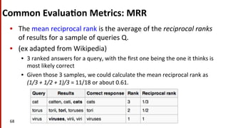 Common	
  Evalua$on	
  Metrics:	
  MRR	
  
•  The	
  mean	
  reciprocal	
  rank	
  is	
  the	
  average	
  of	
  the	
  reciprocal	
  ranks	
  
of	
  results	
  for	
  a	
  sample	
  of	
  queries	
  Q.	
  
•  (ex	
  adapted	
  from	
  Wikipedia)	
  
•  3	
  ranked	
  answers	
  for	
  a	
  query,	
  with	
  the	
  ﬁrst	
  one	
  being	
  the	
  one	
  it	
  thinks	
  is	
  
most	
  likely	
  correct	
  	
  
•  Given	
  those	
  3	
  samples,	
  we	
  could	
  calculate	
  the	
  mean	
  reciprocal	
  rank	
  as	
  
(1/3	
  +	
  1/2	
  +	
  1)/3	
  =	
  11/18	
  or	
  about	
  0.61.	
  
68	
  
 
