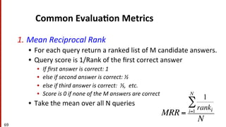 69	
  
Common	
  Evalua$on	
  Metrics	
  
1. Mean	
  Reciprocal	
  Rank	
  
•  For	
  each	
  query	
  return	
  a	
  ranked	
  list	
  of	
  M	
  candidate	
  answers.	
  
•  Query	
  score	
  is	
  1/Rank	
  of	
  the	
  ﬁrst	
  correct	
  answer	
  	
  
•  If	
  ﬁrst	
  answer	
  is	
  correct:	
  1	
  	
  
•  else	
  if	
  second	
  answer	
  is	
  correct:	
  ½	
  
•  else	
  if	
  third	
  answer	
  is	
  correct:	
  	
  ⅓,	
  	
  etc.	
  
•  Score	
  is	
  0	
  if	
  none	
  of	
  the	
  M	
  answers	
  are	
  correct	
  
•  Take	
  the	
  mean	
  over	
  all	
  N	
  queries	
  
MRR =
1
rankii=1
N
∑
N
 