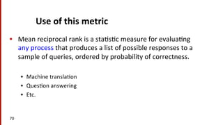 Use	
  of	
  this	
  metric	
  
•  Mean	
  reciprocal	
  rank	
  is	
  a	
  sta(s(c	
  measure	
  for	
  evalua(ng	
  
any	
  process	
  that	
  produces	
  a	
  list	
  of	
  possible	
  responses	
  to	
  a	
  
sample	
  of	
  queries,	
  ordered	
  by	
  probability	
  of	
  correctness.	
  	
  
•  Machine	
  transla(on	
  
•  Ques(on	
  answering	
  
•  Etc.	
  	
  
70	
  
 