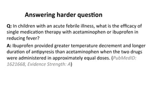 Answering	
  harder	
  ques$on	
  
Q:	
  In	
  children	
  with	
  an	
  acute	
  febrile	
  illness,	
  what	
  is	
  the	
  eﬃcacy	
  of	
  
single	
  medica(on	
  therapy	
  with	
  acetaminophen	
  or	
  ibuprofen	
  in	
  
reducing	
  fever?	
  
A:	
  Ibuprofen	
  provided	
  greater	
  temperature	
  decrement	
  and	
  longer	
  
dura(on	
  of	
  an(pyresis	
  than	
  acetaminophen	
  when	
  the	
  two	
  drugs	
  
were	
  administered	
  in	
  approximately	
  equal	
  doses.	
  (PubMedID:	
  
1621668,	
  Evidence	
  Strength:	
  A)	
  
 
