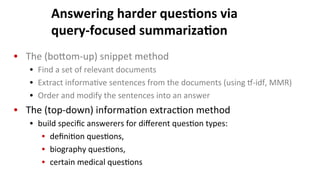 Answering	
  harder	
  ques$ons	
  via	
  	
  
query-­‐focused	
  summariza$on	
  
•  The	
  (boNom-­‐up)	
  snippet	
  method	
  
•  Find	
  a	
  set	
  of	
  relevant	
  documents	
  
•  Extract	
  informa(ve	
  sentences	
  from	
  the	
  documents	
  (using	
  …-­‐idf,	
  MMR)	
  
•  Order	
  and	
  modify	
  the	
  sentences	
  into	
  an	
  answer	
  
•  The	
  (top-­‐down)	
  informa(on	
  extrac(on	
  method	
  
•  build	
  speciﬁc	
  answerers	
  for	
  diﬀerent	
  ques(on	
  types:	
  
•  deﬁni(on	
  ques(ons,	
  
•  biography	
  ques(ons,	
  	
  
•  certain	
  medical	
  ques(ons	
  
 