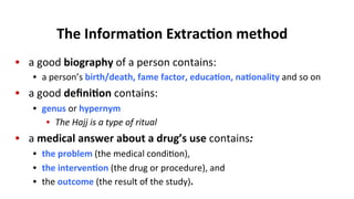 The	
  Informa$on	
  Extrac$on	
  method	
  
•  a	
  good	
  biography	
  of	
  a	
  person	
  contains:	
  
•  a	
  person’s	
  birth/death,	
  fame	
  factor,	
  educa$on,	
  na$onality	
  and	
  so	
  on	
  
•  a	
  good	
  deﬁni$on	
  contains:	
  
•  genus	
  or	
  hypernym	
  
•  The	
  Hajj	
  is	
  a	
  type	
  of	
  ritual	
  
•  a	
  medical	
  answer	
  about	
  a	
  drug’s	
  use	
  contains:	
  
•  the	
  problem	
  (the	
  medical	
  condi(on),	
  	
  
•  the	
  interven$on	
  (the	
  drug	
  or	
  procedure),	
  and	
  	
  
•  the	
  outcome	
  (the	
  result	
  of	
  the	
  study).	
  
 