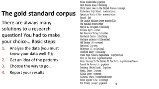 The	
  gold	
  standard	
  corpus	
  
There	
  are	
  always	
  many	
  
solu(ons	
  to	
  a	
  research	
  
ques(on!	
  You	
  had	
  to	
  make	
  
your	
  choice…	
  Basic	
  steps:	
  	
  
1.  Analyse	
  the	
  data	
  (you	
  must	
  
know	
  your	
  data	
  well!!!);	
  	
  
2.  Get	
  an	
  idea	
  of	
  the	
  paNerns	
  
3.  Choose	
  the	
  way	
  to	
  go…	
  
4.  Report	
  your	
  results	
  
9	
  
 